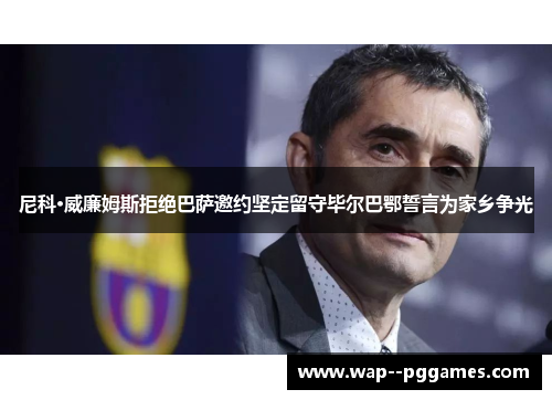 尼科·威廉姆斯拒绝巴萨邀约坚定留守毕尔巴鄂誓言为家乡争光