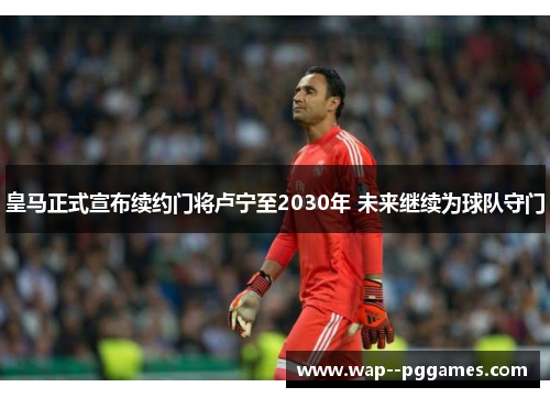 皇马正式宣布续约门将卢宁至2030年 未来继续为球队守门