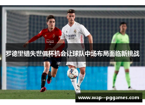 罗德里错失世俱杯机会让球队中场布局面临新挑战 罗德里错失世俱杯机会让球队中场布局面临新挑战