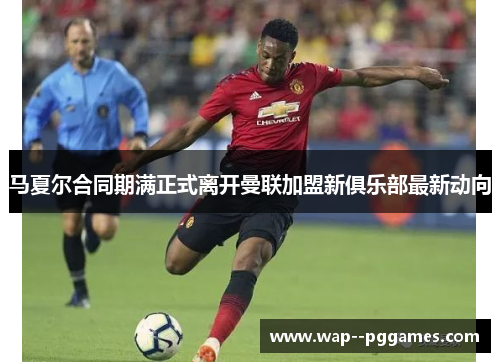 马夏尔合同期满正式离开曼联加盟新俱乐部最新动向 马夏尔合同期满正式离开曼联加盟新俱乐部最新动向
